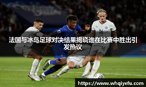 法国与冰岛足球对决结果揭晓谁在比赛中胜出引发热议