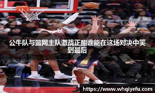 公牛队与篮网主队激战正酣谁能在这场对决中笑到最后